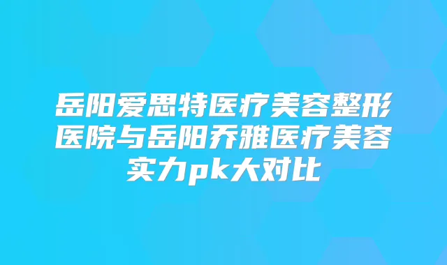 岳阳爱思特医疗美容整形医院与岳阳乔雅医疗美容实力pk大对比