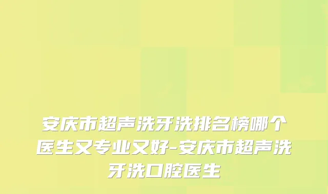安庆市超声洗牙洗排名榜哪个医生又专业又好-安庆市超声洗牙洗口腔医生