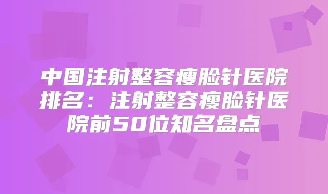 中国注射整容瘦脸针医院排名：注射整容瘦脸针医院前50位知名盘点