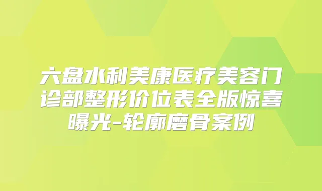 六盘水利美康医疗美容门诊部整形价位表全版惊喜曝光-轮廓磨骨案例