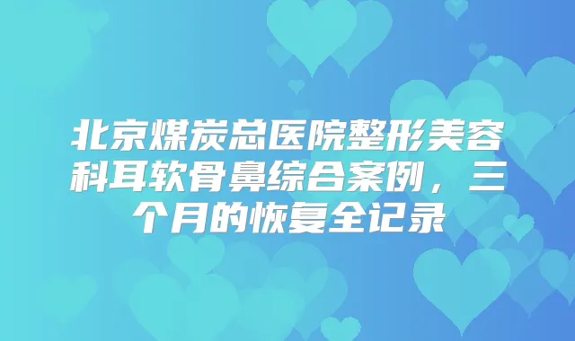 北京煤炭总医院整形美容科耳软骨鼻综合案例，三个月的恢复全记录