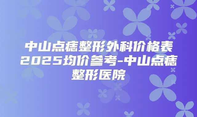 中山点痣整形外科价格表2025均价参考-中山点痣整形医院