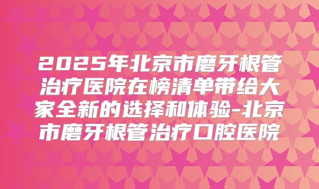 2025年北京市磨牙根管医院在榜清单带给大家全新的选择和体验-北京市磨牙根管口腔医院