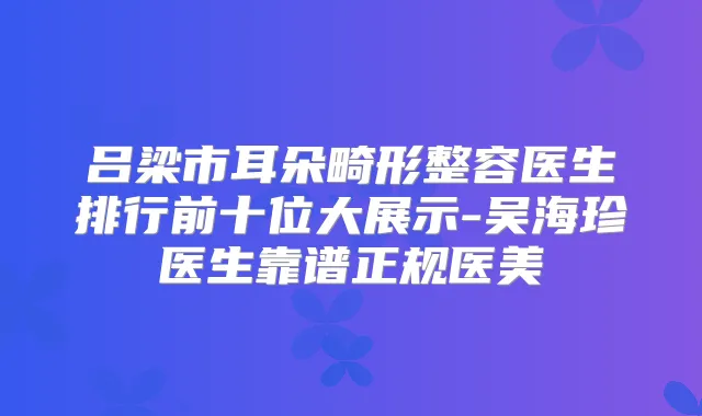 吕梁市耳朵畸形整容医生排行前十位大展示-吴海珍医生靠谱正规医美