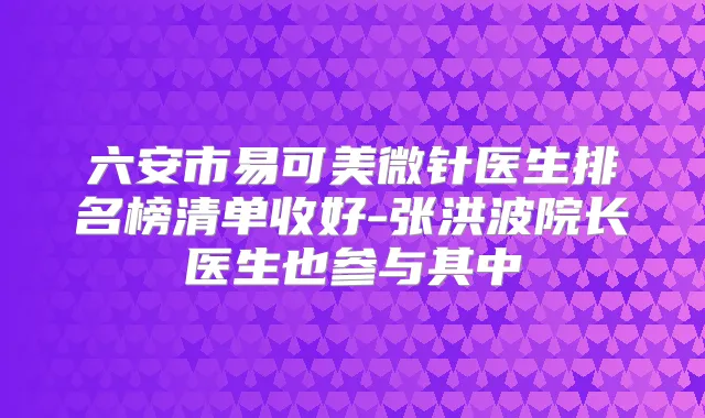 六安市易可美微针医生排名榜清单收好-张洪波院长医生也参与其中