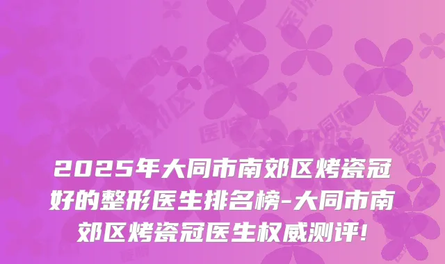2025年大同市南郊区烤瓷冠好的整形医生排名榜-大同市南郊区烤瓷冠医生测评!