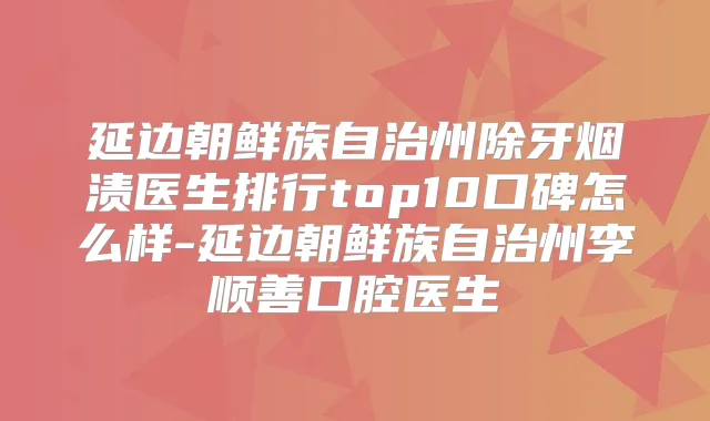 延边朝鲜族自治州除牙烟渍医生排行top10口碑怎么样-延边朝鲜族自治州李顺善口腔医生