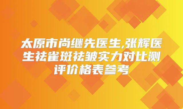太原市尚继先医生,张辉医生祛雀斑祛皱实力对比测评价格表参考