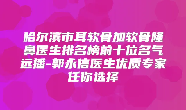 哈尔滨市耳软骨加软骨隆鼻医生排名榜前十位名气远播-郭永信医生优质专家任你选择