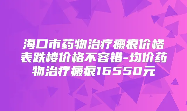 海口市药物瘢痕价格表跌楼价格不容错-均价药物瘢痕16550元
