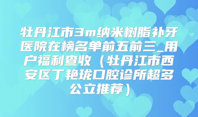牡丹江市3m纳米树脂补牙医院在榜名单前五前三_用户福利查收(牡丹江市西安区丁艳珑口腔诊所超多公立推荐)