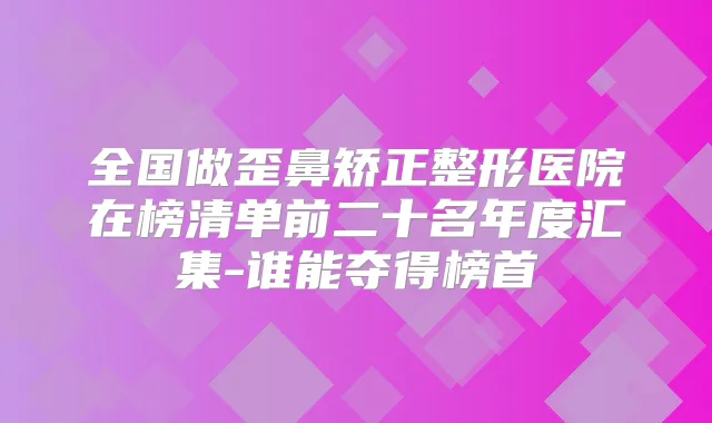 全国做歪鼻矫正整形医院在榜清单前二十名年度汇集-谁能夺得榜首