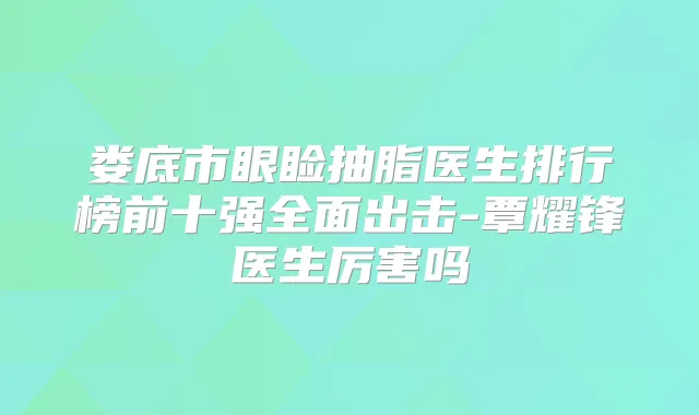 娄底市眼睑抽脂医生排行榜前十强全面出击-覃耀锋医生厉害吗