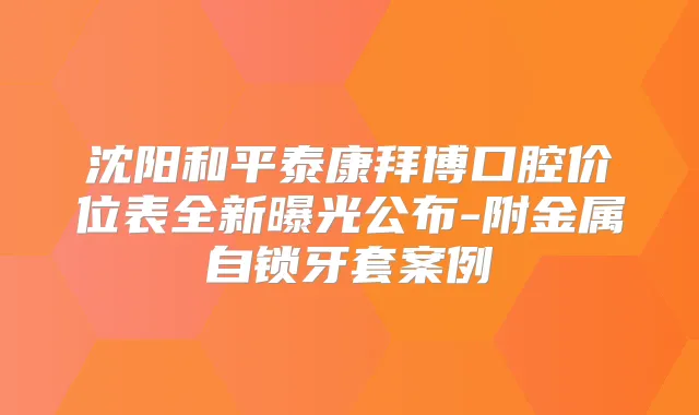 沈阳和平泰康拜博口腔价位表全新曝光公布-附金属自锁牙套案例