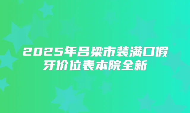 2025年吕梁市装满口假牙价位表本院全新