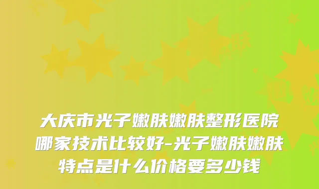 大庆市光子嫩肤嫩肤整形医院哪家技术比较好-光子嫩肤嫩肤特点是什么价格要多少钱