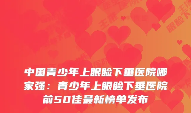 中国青少年上眼睑下垂医院哪家强:青少年上眼睑下垂医院前50佳新榜单发布