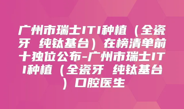 广州市瑞士ITI种植（全瓷牙 纯钛基台）在榜清单前十独位公布-广州市瑞士ITI种植（全瓷牙 纯钛基台）口腔医生