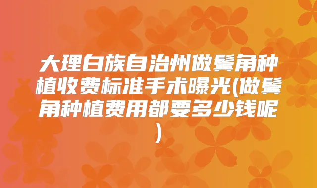 大理白族自治州做鬓角种植收费标准手术曝光(做鬓角种植费用都要多少钱呢)