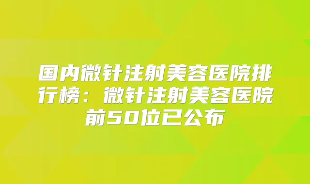 国内微针注射美容医院排行榜:微针注射美容医院前50位已公布