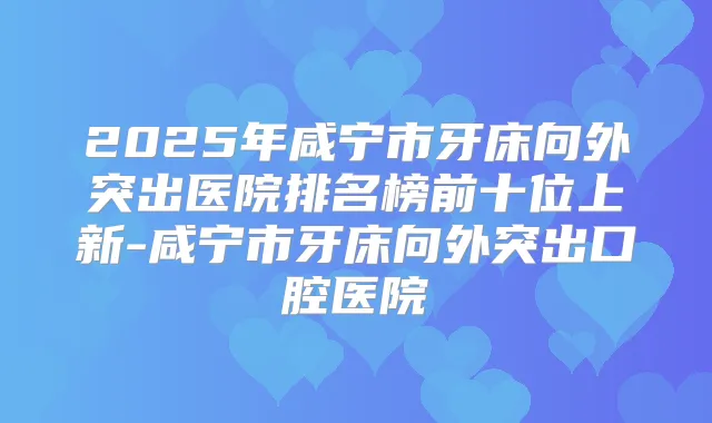 2025年咸宁市牙床向外突出医院排名榜前十位上新-咸宁市牙床向外突出口腔医院