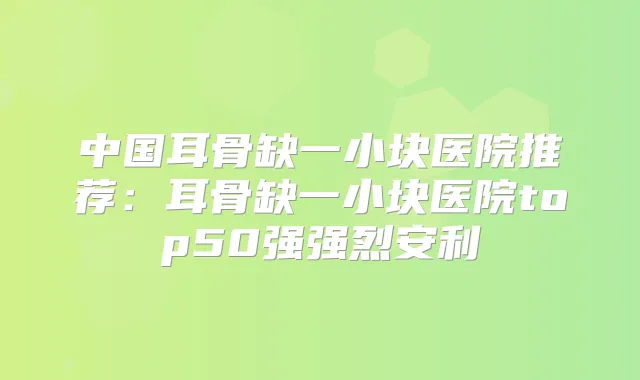 中国耳骨缺一小块医院推荐:耳骨缺一小块医院top50强强烈安利