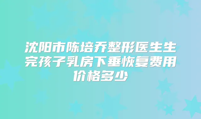 沈阳市陈培乔整形医生生完孩子乳房下垂恢复费用价格多少