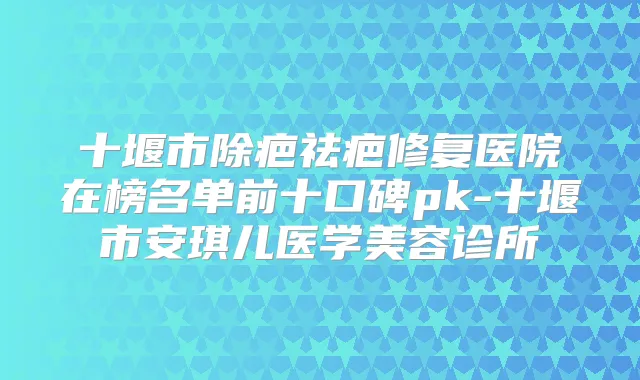 十堰市除疤祛疤修复医院在榜名单前十口碑pk-十堰市安琪儿医学美容诊所