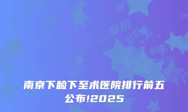 南京下睑下至术医院排行前五公布!2025