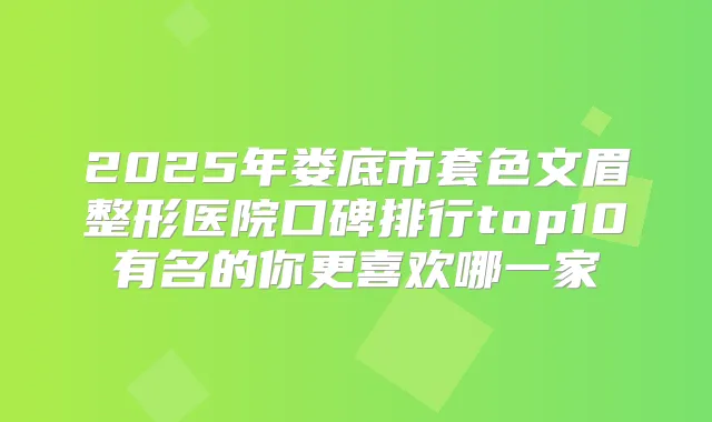 2025年娄底市套色文眉整形医院口碑排行top10有名的你更喜欢哪一家