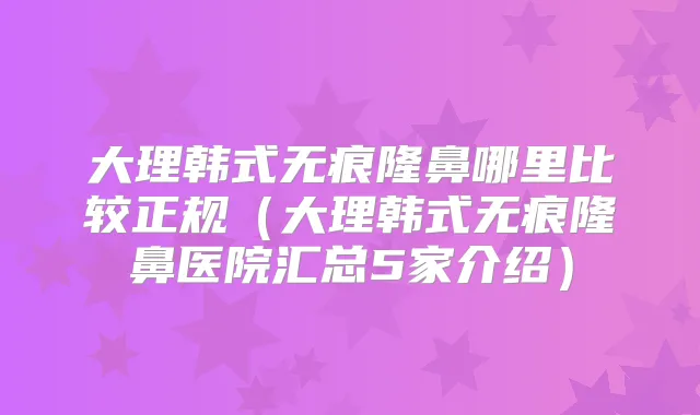 大理韩式无痕隆鼻哪里比较正规(大理韩式无痕隆鼻医院汇总5家介绍)
