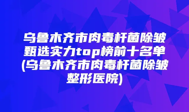 乌鲁木齐市除皱甄选实力top榜前十名单(乌鲁木齐市除皱整形医院)