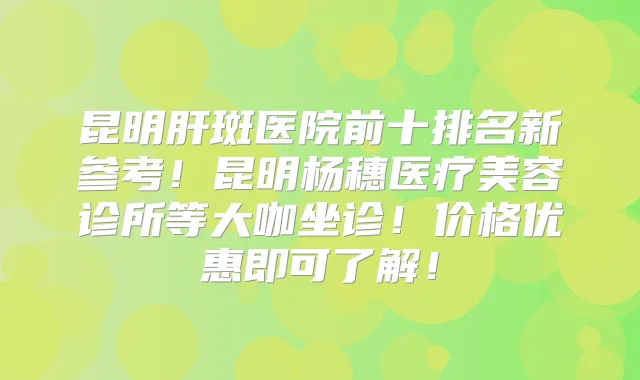 昆明肝斑医院前十排名新参考！昆明杨穗医疗美容诊所等大咖坐诊！价格优惠即可了解！