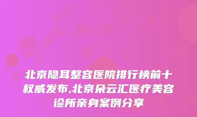 北京隐耳整容医院排行榜前十发布,北京朵云汇医疗美容诊所亲身案例分享