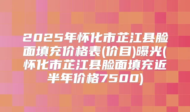 2025年怀化市芷江县脸面填充价格表(价目)曝光(怀化市芷江县脸面填充近半年价格7500)