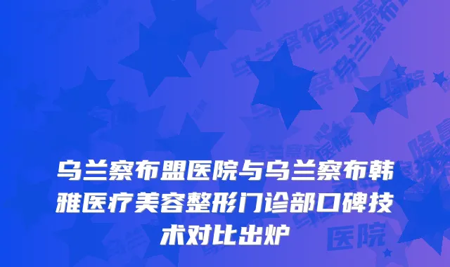 乌兰察布盟医院与乌兰察布韩雅医疗美容整形门诊部口碑技术对比出炉
