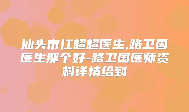 汕头市江超超医生,路卫国医生那个好-路卫国医师资料详情给到
