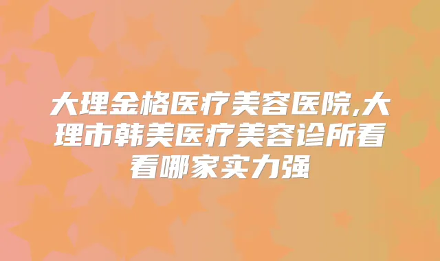 大理金格医疗美容医院,大理市韩美医疗美容诊所看看哪家实力强