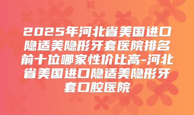 2025年河北省美国进口隐适美隐形牙套医院排名前十位哪家性价比高-河北省美国进口隐适美隐形牙套口腔医院
