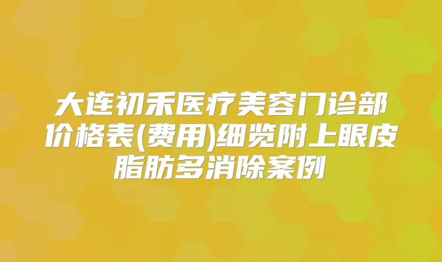 大连初禾医疗美容门诊部价格表(费用)细览附上眼皮脂肪多消除案例