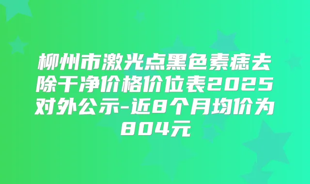 柳州市激光点黑色素痣去除干净价格价位表2025对外公示-近8个月均价为804元