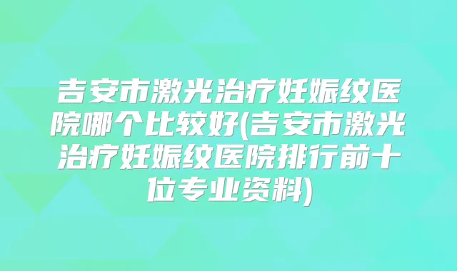 吉安市激光妊娠纹医院哪个比较好(吉安市激光妊娠纹医院排行前十位专业资料)