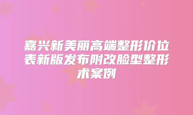 嘉兴新美丽高端整形价位表新版发布附改脸型整形术案例