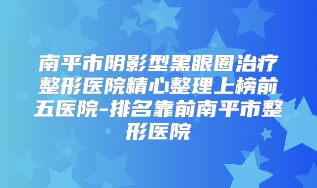 南平市阴影型黑眼圈整形医院精心整理上榜前五医院-排名靠前南平市整形医院