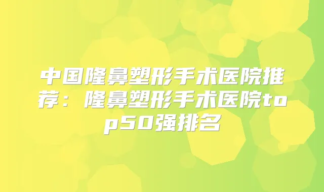 中国隆鼻塑形手术医院推荐:隆鼻塑形手术医院top50强排名