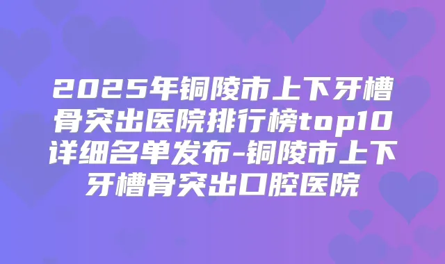 2025年铜陵市上下牙槽骨突出医院排行榜top10详细名单发布-铜陵市上下牙槽骨突出口腔医院