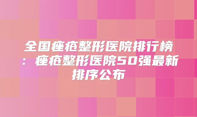 全国痤疮整形医院排行榜：痤疮整形医院50强新排序公布
