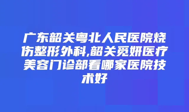 广东韶关粤北人民医院烧伤整形外科,韶关觅妍医疗美容门诊部看哪家医院技术好