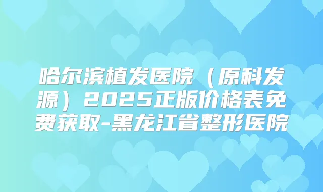 哈尔滨植发医院(原科发源)2025正版价格表免费获取-黑龙江省整形医院