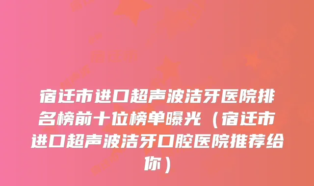 宿迁市进口超声波洁牙医院排名榜前十位榜单曝光（宿迁市进口超声波洁牙口腔医院推荐给你）